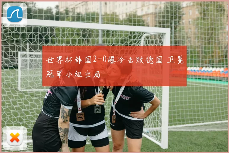 世界杯韩国2-0爆冷击败德国 卫冕冠军小组出局