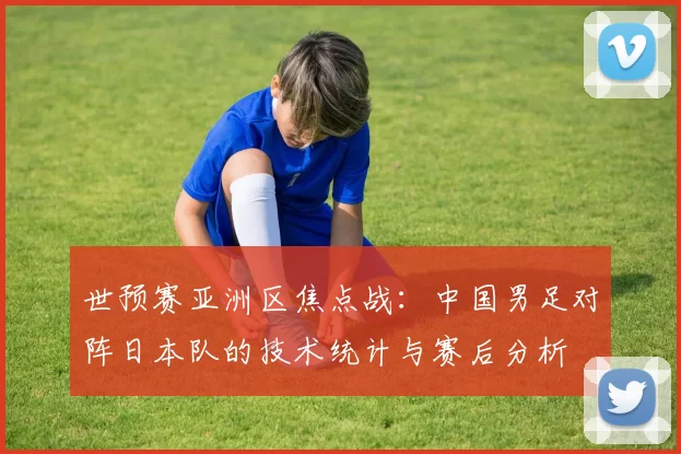 世预赛亚洲区焦点战：中国男足对阵日本队的技术统计与赛后分析