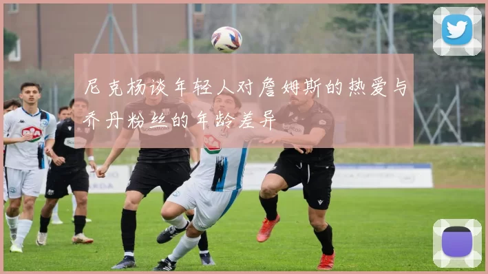 尼克杨谈年轻人对詹姆斯的热爱与乔丹粉丝的年龄差异