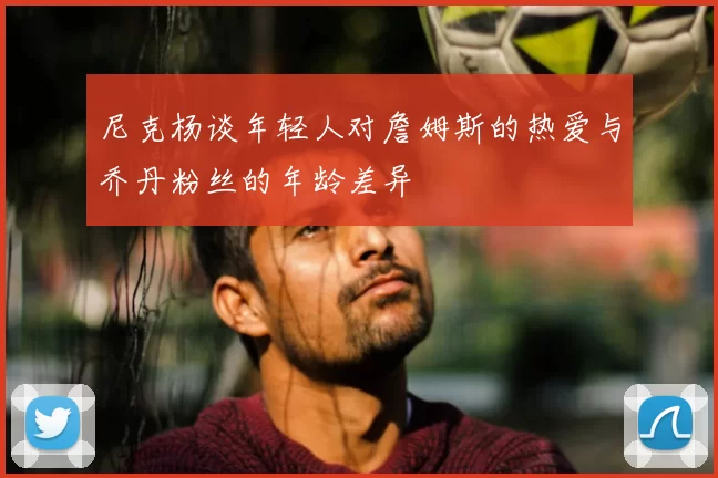 尼克杨谈年轻人对詹姆斯的热爱与乔丹粉丝的年龄差异