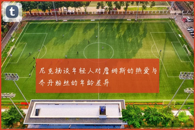 尼克杨谈年轻人对詹姆斯的热爱与乔丹粉丝的年龄差异
