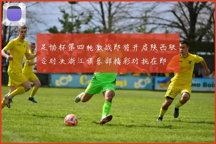 足协杯第四轮激战即将开启陕西联合对决浙江俱乐部精彩对抗在即