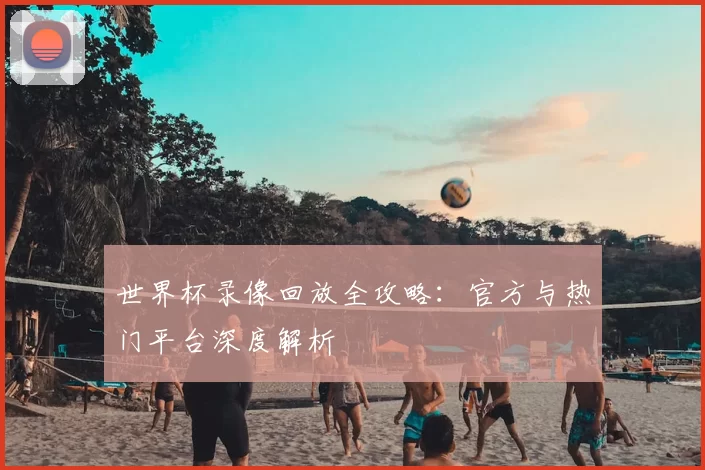 世界杯录像回放全攻略：官方与热门平台深度解析