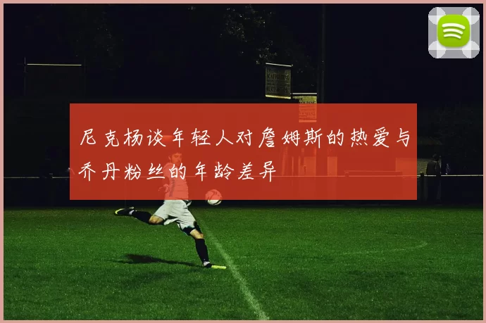 尼克杨谈年轻人对詹姆斯的热爱与乔丹粉丝的年龄差异
