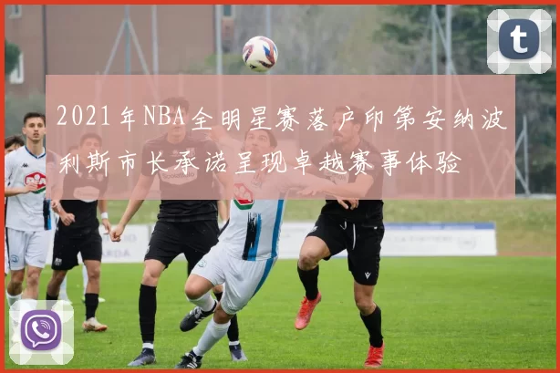 2021年NBA全明星赛落户印第安纳波利斯市长承诺呈现卓越赛事体验
