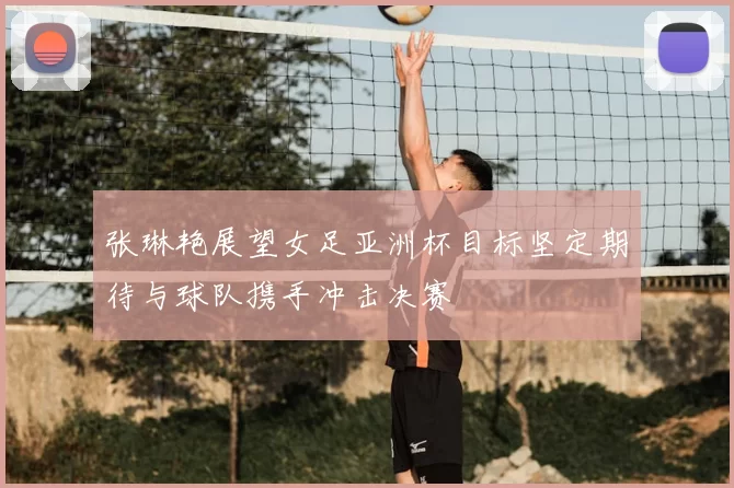张琳艳展望女足亚洲杯目标坚定期待与球队携手冲击决赛