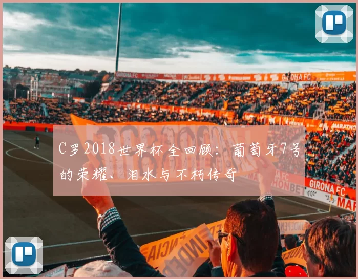C罗2018世界杯全回顾:葡萄牙7号的荣耀、泪水与不朽传奇