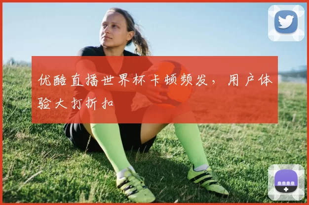 优酷直播世界杯卡顿频发，用户体验大打折扣