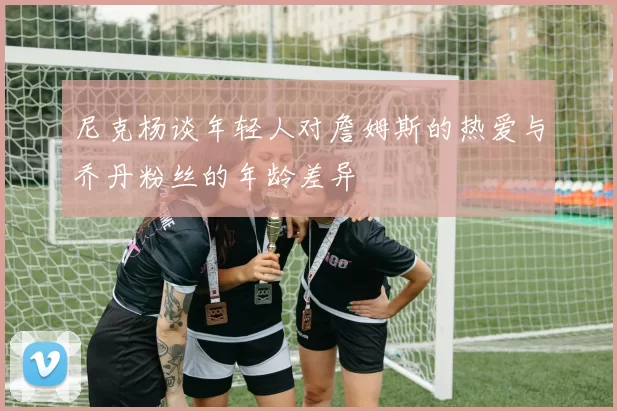 尼克杨谈年轻人对詹姆斯的热爱与乔丹粉丝的年龄差异