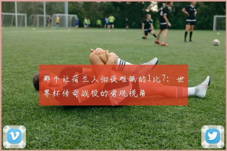 那个让荷兰人彻夜难眠的1比7：世界杯传奇战役的旁观视角