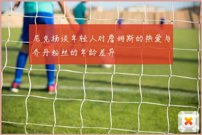 尼克杨谈年轻人对詹姆斯的热爱与乔丹粉丝的年龄差异